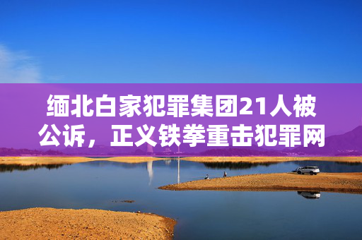 缅北白家犯罪集团21人被公诉，正义铁拳重击犯罪网络