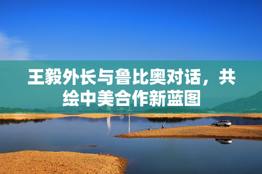 王毅外长与鲁比奥对话，共绘中美合作新蓝图