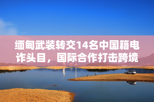 缅甸武装转交14名中国籍电诈头目，国际合作打击跨境犯罪新篇章