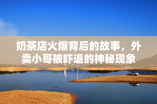 奶茶店火爆背后的故事，外卖小哥被吓退的神秘现象