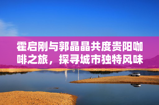 霍启刚与郭晶晶共度贵阳咖啡之旅，探寻城市独特风味