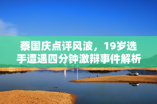 蔡国庆点评风波，19岁选手遭遇四分钟激辩事件解析