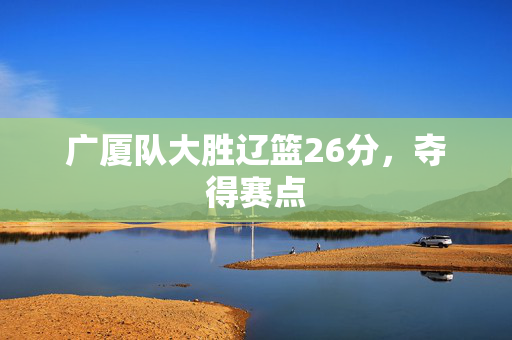 广厦队大胜辽篮26分，夺得赛点