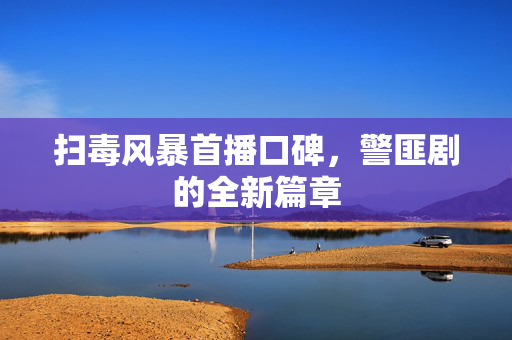 扫毒风暴首播口碑，警匪剧的全新篇章