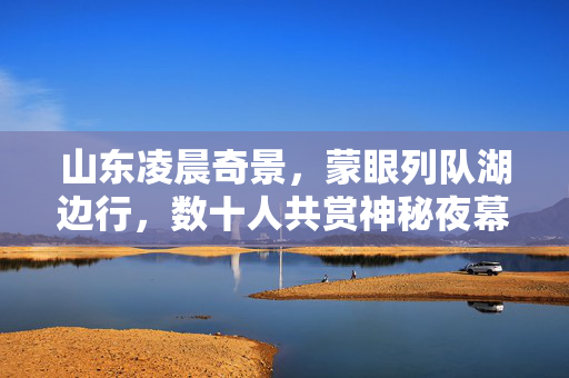 山东凌晨奇景，蒙眼列队湖边行，数十人共赏神秘夜幕