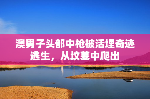 澳男子头部中枪被活埋奇迹逃生，从坟墓中爬出