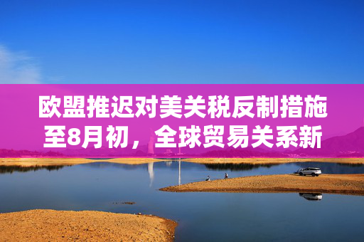 欧盟推迟对美关税反制措施至8月初，全球贸易关系新动向的解读