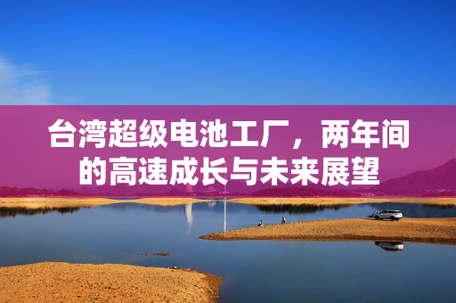 台湾超级电池工厂，两年间的高速成长与未来展望