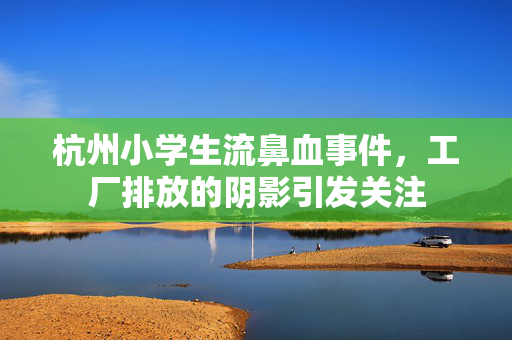 杭州小学生流鼻血事件，工厂排放的阴影引发关注