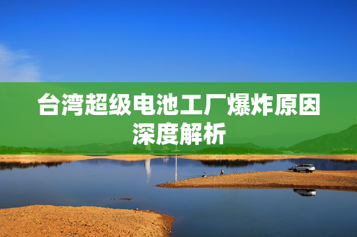 台湾超级电池工厂爆炸原因深度解析