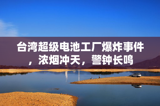 台湾超级电池工厂爆炸事件，浓烟冲天，警钟长鸣