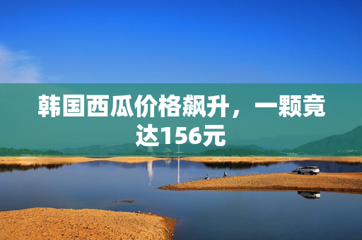 韩国西瓜价格飙升，一颗竟达156元