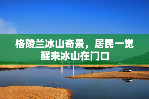 格陵兰冰山奇景，居民一觉醒来冰山在门口