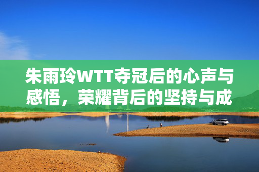 朱雨玲WTT夺冠后的心声与感悟，荣耀背后的坚持与成长