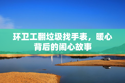 环卫工翻垃圾找手表，暖心背后的闹心故事