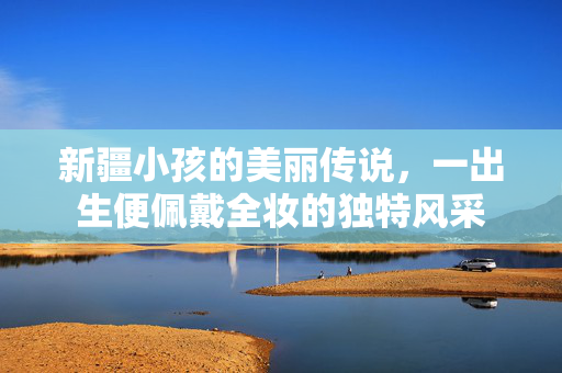 新疆小孩的美丽传说，一出生便佩戴全妆的独特风采