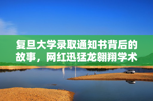 复旦大学录取通知书背后的故事，网红迅猛龙翱翔学术之巅