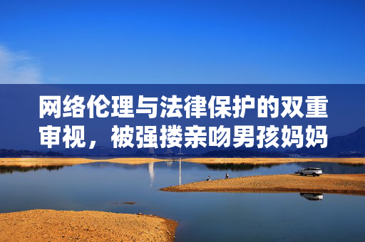 网络伦理与法律保护的双重审视，被强搂亲吻男孩妈妈发布视频遭遇下架事件