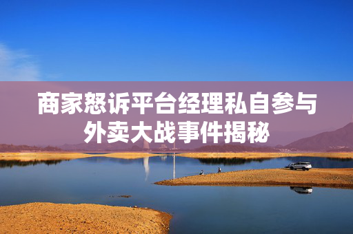 商家怒诉平台经理私自参与外卖大战事件揭秘