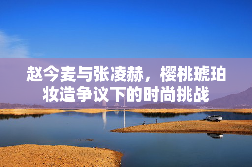 赵今麦与张凌赫，樱桃琥珀妆造争议下的时尚挑战