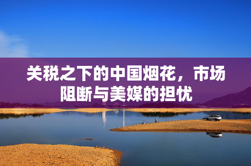 关税之下的中国烟花，市场阻断与美媒的担忧