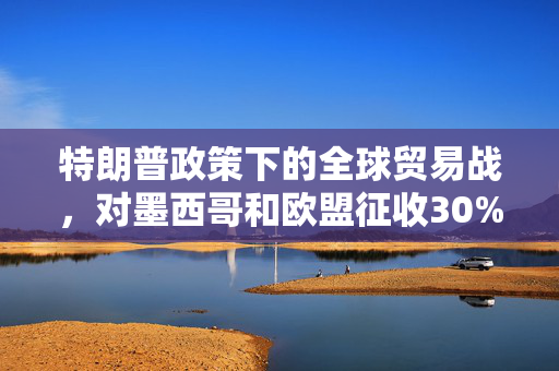特朗普政策下的全球贸易战，对墨西哥和欧盟征收30%关税的深度解析
