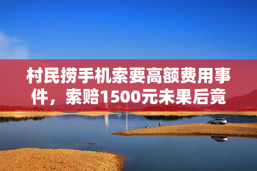 村民捞手机索要高额费用事件，索赔1500元未果后竟将手机扔进水中