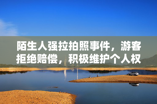 陌生人强拉拍照事件，游客拒绝赔偿，积极维护个人权益