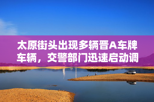 太原街头出现多辆晋A车牌车辆，交警部门迅速启动调查程序