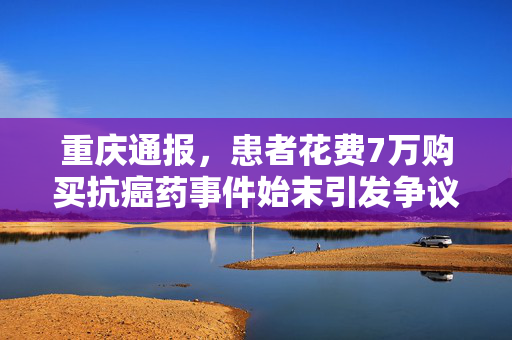 重庆通报，患者花费7万购买抗癌药事件始末引发争议