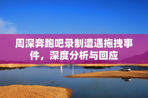 周深奔跑吧录制遭遇拖拽事件，深度分析与回应
