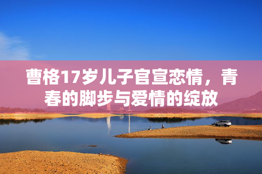 曹格17岁儿子官宣恋情，青春的脚步与爱情的绽放
