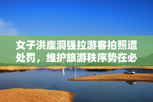 女子洪崖洞强拉游客拍照遭处罚，维护旅游秩序势在必行