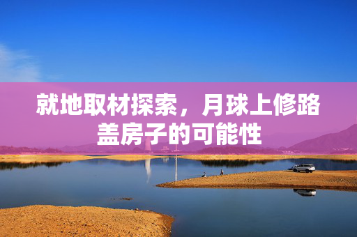 就地取材探索，月球上修路盖房子的可能性