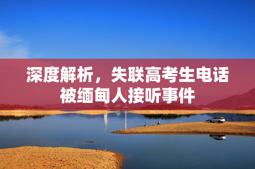 深度解析，失联高考生电话被缅甸人接听事件