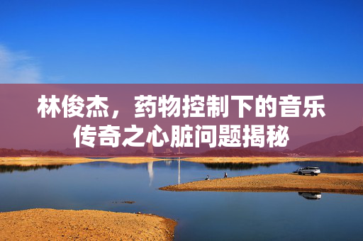 林俊杰，药物控制下的音乐传奇之心脏问题揭秘