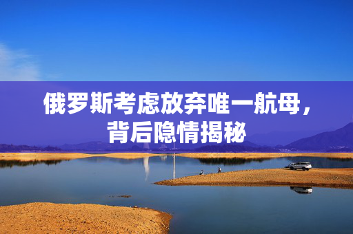 俄罗斯考虑放弃唯一航母，背后隐情揭秘