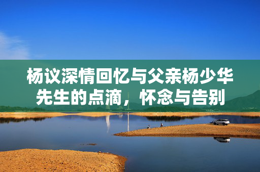 杨议深情回忆与父亲杨少华先生的点滴，怀念与告别