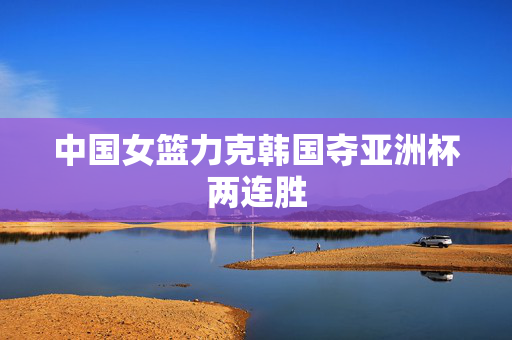 中国女篮力克韩国夺亚洲杯两连胜