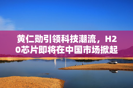 黄仁勋引领科技潮流，H20芯片即将在中国市场掀起热潮
