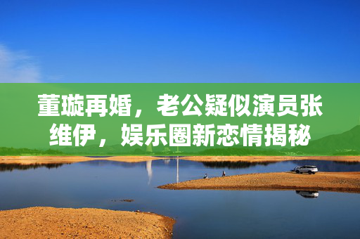 董璇再婚，老公疑似演员张维伊，娱乐圈新恋情揭秘