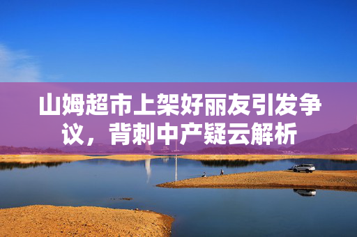 山姆超市上架好丽友引发争议，背刺中产疑云解析