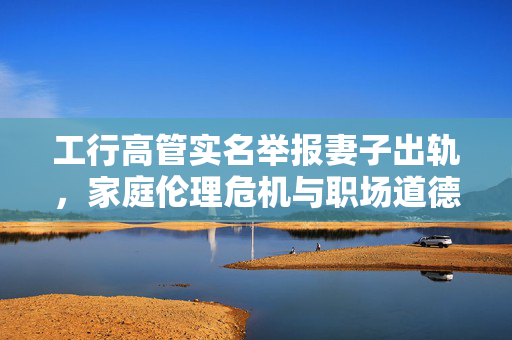 工行高管实名举报妻子出轨，家庭伦理危机与职场道德挑战