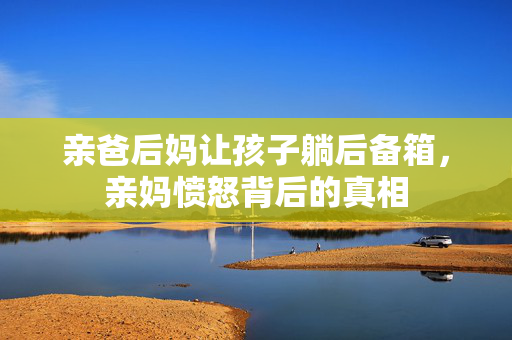 亲爸后妈让孩子躺后备箱，亲妈愤怒背后的真相