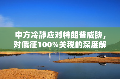 中方冷静应对特朗普威胁，对俄征100%关税的深度解析