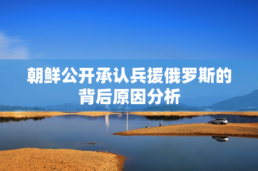 朝鲜公开承认兵援俄罗斯的背后原因分析