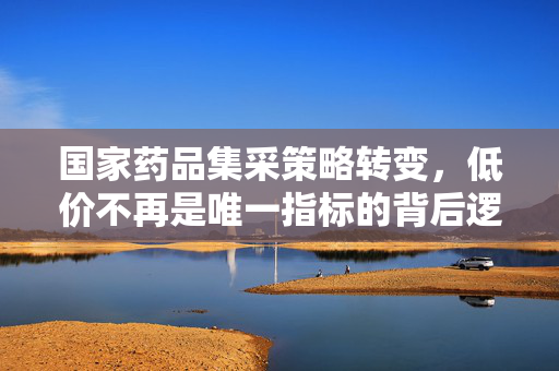 国家药品集采策略转变，低价不再是唯一指标的背后逻辑与深远意义