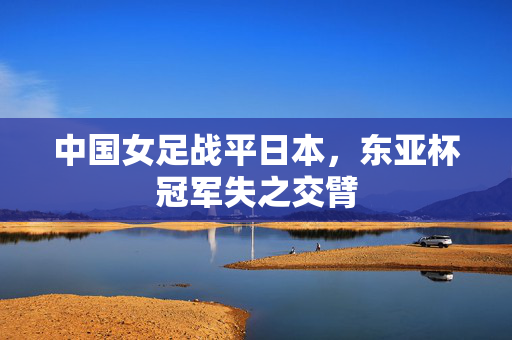 中国女足战平日本，东亚杯冠军失之交臂