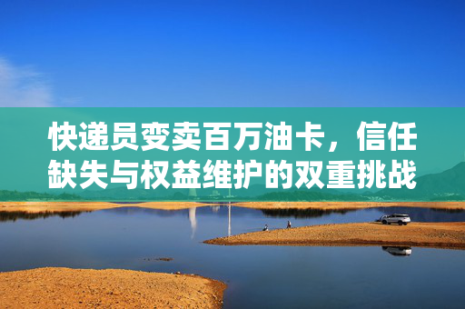 快递员变卖百万油卡，信任缺失与权益维护的双重挑战