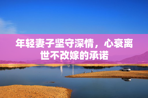年轻妻子坚守深情，心衰离世不改嫁的承诺